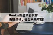 MK体育-关于Rookie新星精彩发挥表现惊艳，掘金未来可期！的信息